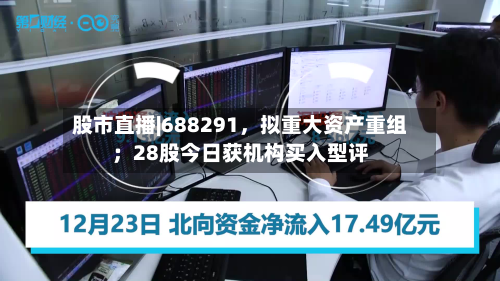 股市直播|688291，拟重大资产重组；28股今日获机构买入型评-第2张图片