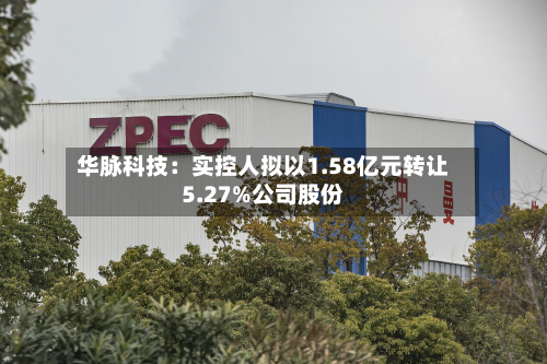 华脉科技:实控人拟以1.58亿元转让5.27%公司股份-第2张图片