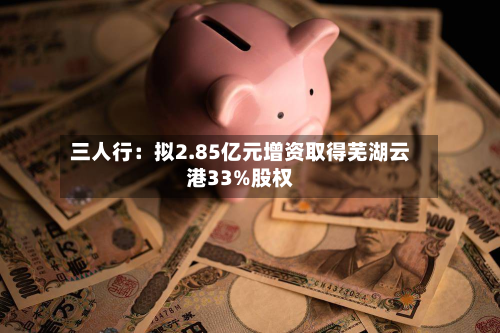 三人行：拟2.85亿元增资取得芜湖云港33%股权-第2张图片